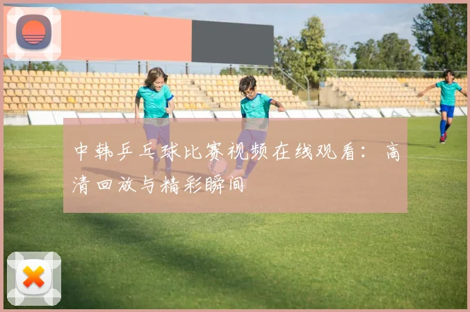 中韩乒乓球比赛视频在线观看：高清回放与精彩瞬间