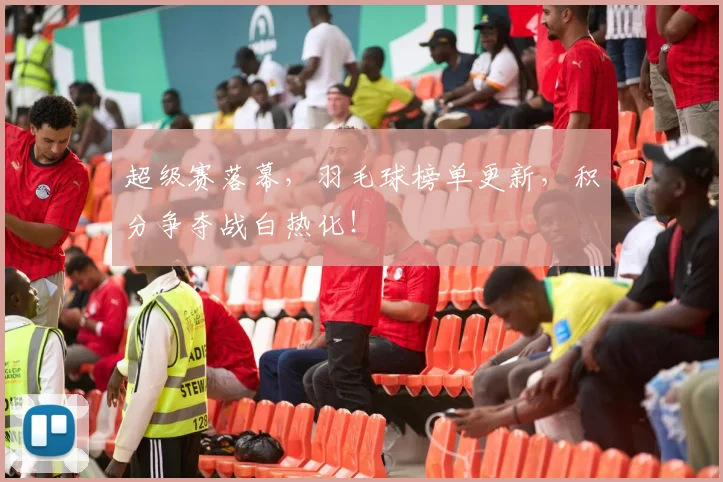 超级赛落幕，羽毛球榜单更新，积分争夺战白热化！