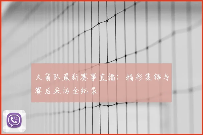 火箭队最新赛事直播：精彩集锦与赛后采访全纪录