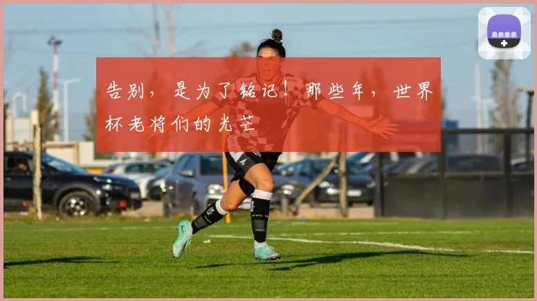告别，是为了铭记！那些年，世界杯老将们的光芒