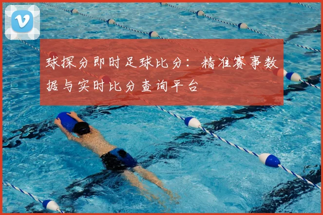 球探分即时足球比分:精准赛事数据与实时比分查询平台