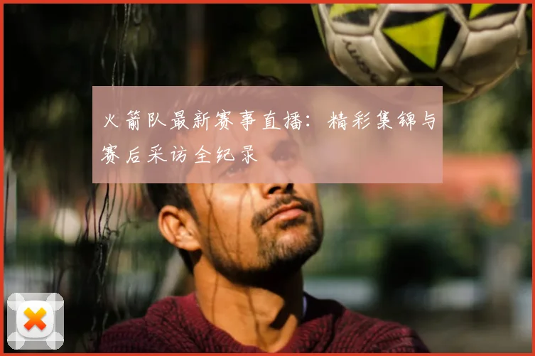 火箭队最新赛事直播：精彩集锦与赛后采访全纪录