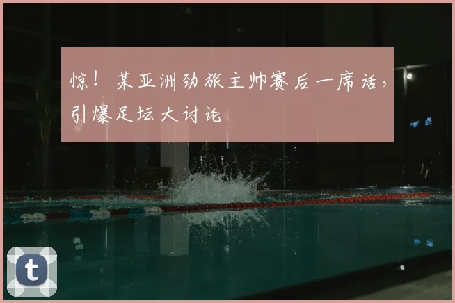 惊！某亚洲劲旅主帅赛后一席话，引爆足坛大讨论