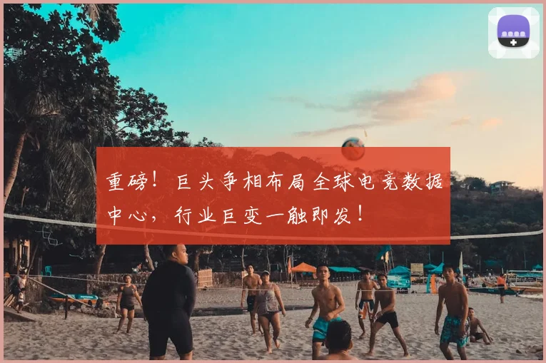 重磅！巨头争相布局全球电竞数据中心，行业巨变一触即发！