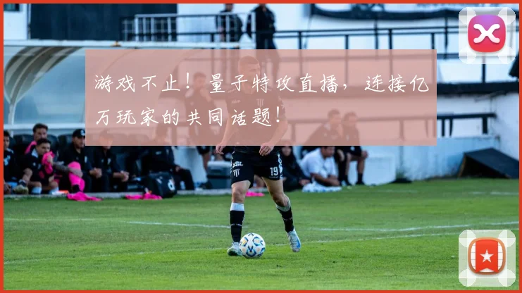 游戏不止！量子特攻直播，连接亿万玩家的共同话题！