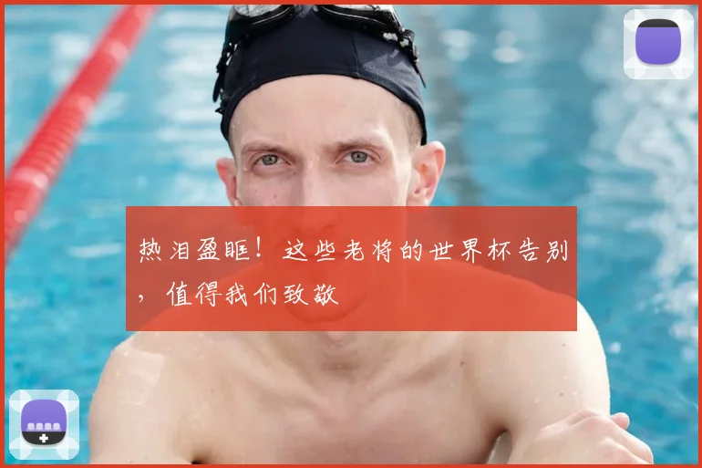 热泪盈眶！这些老将的世界杯告别，值得我们致敬