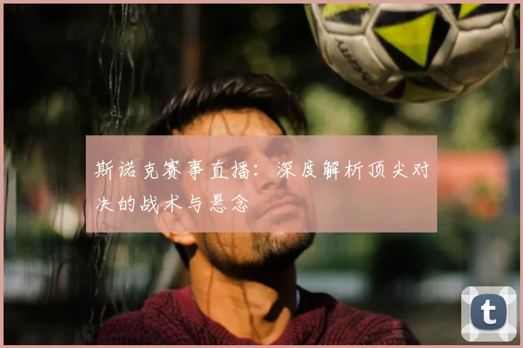 斯诺克赛事直播：深度解析顶尖对决的战术与悬念