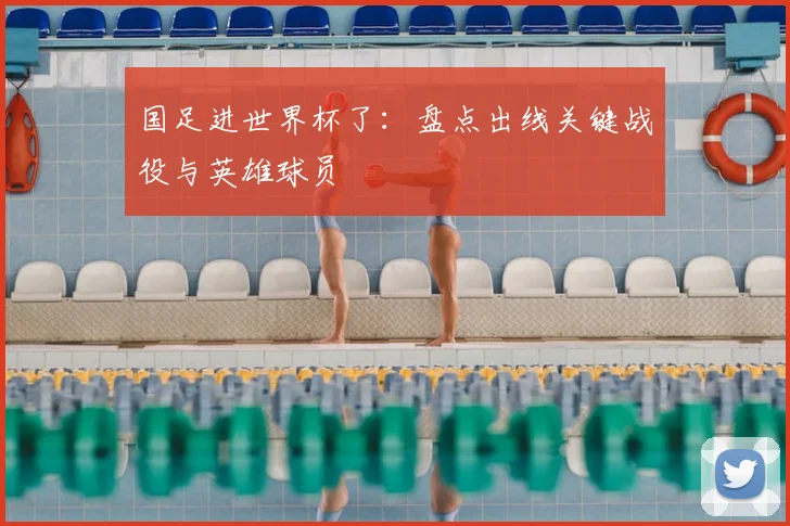 国足进世界杯了:盘点出线关键战役与英雄球员