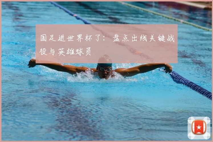 国足进世界杯了:盘点出线关键战役与英雄球员