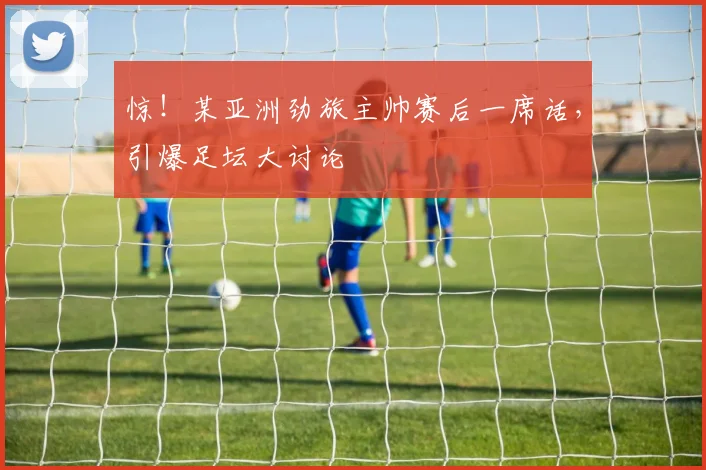 惊!某亚洲劲旅主帅赛后一席话,引爆足坛大讨论
