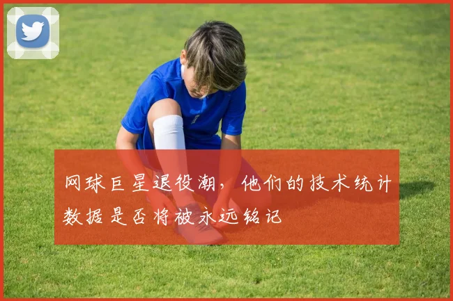 网球巨星退役潮，他们的技术统计数据是否将被永远铭记